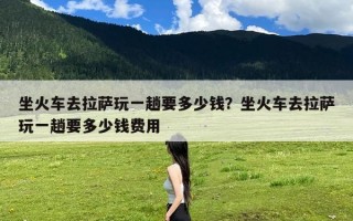 坐火车去拉萨玩一趟要多少钱？坐火车去拉萨玩一趟要多少钱费用