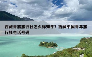 西藏青旅旅行社怎么样知乎？西藏中国青年旅行社电话号码