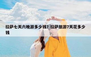 拉萨七天六晚游多少钱？拉萨旅游7天花多少钱