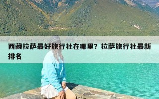 西藏拉萨最好旅行社在哪里？拉萨旅行社最新排名