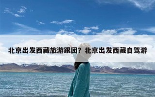 北京出发西藏旅游跟团？北京出发西藏自驾游