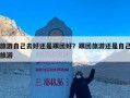旅游自己去好还是跟团好？跟团旅游还是自己旅游