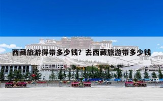 西藏旅游得带多少钱？去西藏旅游带多少钱
