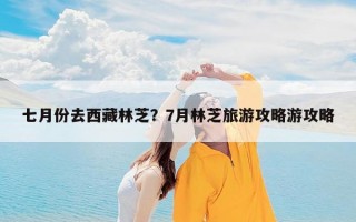 七月份去西藏林芝？7月林芝旅游攻略游攻略