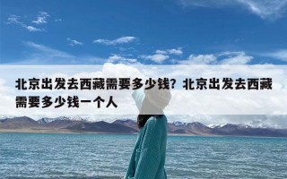 北京出发去西藏需要多少钱？北京出发去西藏需要多少钱一个人