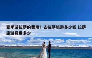 夏季游拉萨的费用？去拉萨旅游多少钱 拉萨旅游费用多少