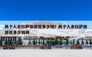 两个人去拉萨旅游花多少钱？两个人去拉萨旅游花多少钱啊