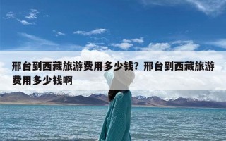 邢台到西藏旅游费用多少钱？邢台到西藏旅游费用多少钱啊