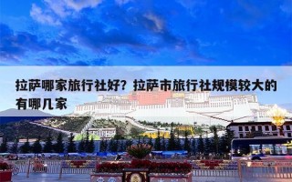 拉萨哪家旅行社好？拉萨市旅行社规模较大的有哪几家