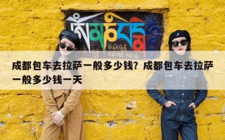 成都包车去拉萨一般多少钱？成都包车去拉萨一般多少钱一天