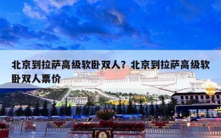 北京到拉萨高级软卧双人？北京到拉萨高级软卧双人票价