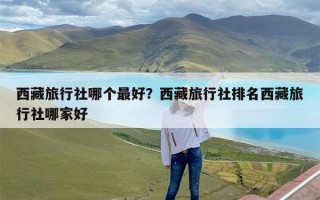 西藏旅行社哪个最好？西藏旅行社排名西藏旅行社哪家好