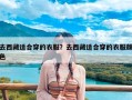 去西藏适合穿的衣服？去西藏适合穿的衣服颜色