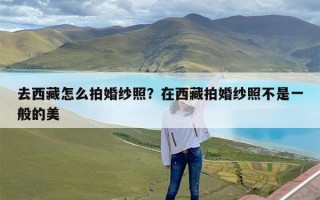 去西藏怎么拍婚纱照？在西藏拍婚纱照不是一般的美