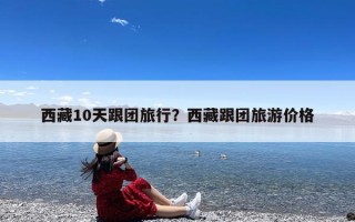西藏10天跟团旅行？西藏跟团旅游价格
