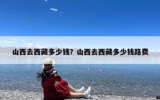 山西去西藏多少钱？山西去西藏多少钱路费