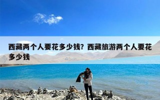 西藏两个人要花多少钱？西藏旅游两个人要花多少钱
