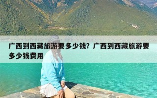 广西到西藏旅游要多少钱？广西到西藏旅游要多少钱费用