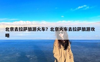 北京去拉萨旅游火车？北京火车去拉萨旅游攻略