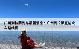广州到拉萨列车最新消息？广州到拉萨直达火车路线图