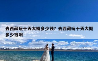 去西藏玩十天大概多少钱？去西藏玩十天大概多少钱啊