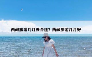 西藏旅游几月去合适？西藏旅游几月好