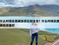 什么时候去西藏旅游比较适合？什么时候去西藏旅游最好