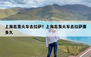 上海出发火车去拉萨？上海出发火车去拉萨要多久