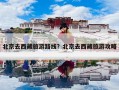 北京去西藏旅游路线？北京去西藏旅游攻略