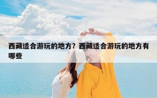 西藏适合游玩的地方？西藏适合游玩的地方有哪些