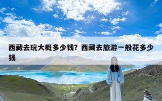 西藏去玩大概多少钱？西藏去旅游一般花多少钱