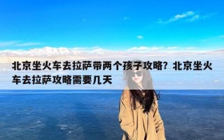 北京坐火车去拉萨带两个孩子攻略？北京坐火车去拉萨攻略需要几天