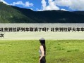 北京到拉萨列车取消了吗？北京到拉萨火车车次