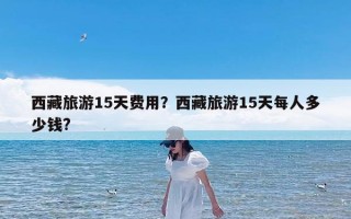 西藏旅游15天费用？西藏旅游15天每人多少钱?