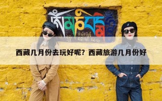 西藏几月份去玩好呢？西藏旅游几月份好