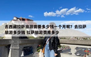 去西藏拉萨旅游需要多少钱一个月呢？去拉萨旅游多少钱 拉萨旅游费用多少