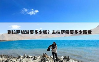 到拉萨旅游要多少钱？去拉萨需要多少路费