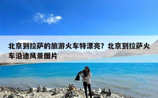 北京到拉萨的旅游火车特漂亮？北京到拉萨火车沿途风景图片