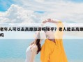 老年人可以去高原旅游吗知乎？老人能去高原吗