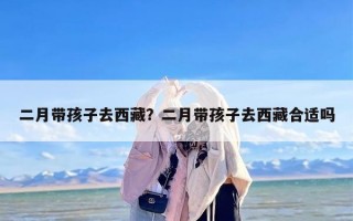 二月带孩子去西藏？二月带孩子去西藏合适吗