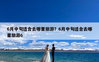 6月中旬适合去哪里旅游？6月中旬适合去哪里旅游6