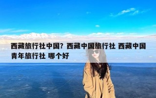 西藏旅行社中国？西藏中国旅行社 西藏中国青年旅行社 哪个好