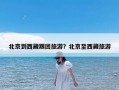 北京到西藏跟团旅游？北京至西藏旅游