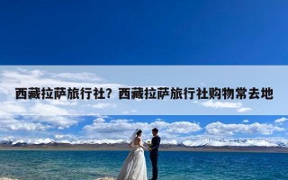 西藏拉萨旅行社？西藏拉萨旅行社购物常去地