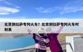 北京到拉萨专列火车？北京到拉萨专列火车时刻表