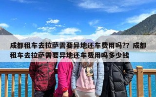 成都租车去拉萨需要异地还车费用吗?？成都租车去拉萨需要异地还车费用吗多少钱