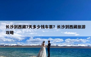 长沙到西藏7天多少钱车票？长沙到西藏旅游攻略