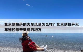 北京到拉萨的火车风景怎么样？北京到拉萨火车途径哪些美丽的地方