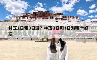林芝2日和3日游？林芝2日和3日游哪个好玩