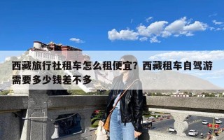 西藏旅行社租车怎么租便宜？西藏租车自驾游需要多少钱差不多